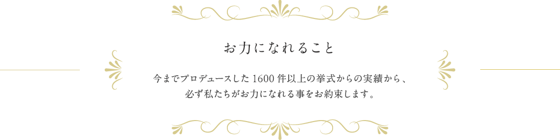 お力になれること 今までプロデュースした1300件以上の挙式の実績から、必ず私がお力になれる事をお約束します。