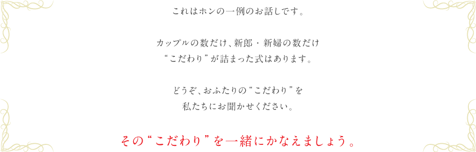 これはホンの一例のお話しです。カップルの数だけ、新郎・新婦の数だけ“こだわり”が詰まった式はあります。どうぞ、おふたりの“こだわり”を私にお聞かせください。その“こだわり”を一緒にかなえましょう。