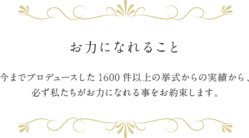 お力になれること 今までプロデュースした1300件以上の挙式の実績から、必ず私がお力になれる事をお約束します。