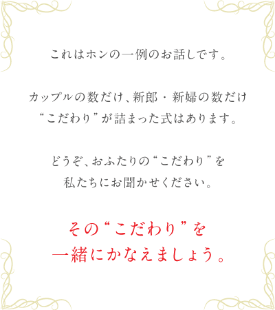 これはホンの一例のお話しです。カップルの数だけ、新郎・新婦の数だけ“こだわり”が詰まった式はあります。どうぞ、おふたりの“こだわり”を私にお聞かせください。その“こだわり”を一緒にかなえましょう。